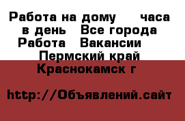 Работа на дому 2-3 часа в день - Все города Работа » Вакансии   . Пермский край,Краснокамск г.